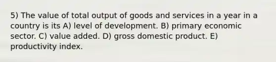 5) The value of total output of goods and services in a year in a country is its A) level of development. B) primary economic sector. C) value added. D) gross domestic product. E) productivity index.