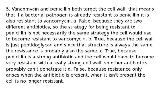 5. Vancomycin and penicillin both target the cell wall, that means that if a bacterial pathogen is already resistant to penicillin it is also resistant to vancomycin. a. False, because they are two different antibiotics, so the strategy for being resistant to penicillin is not necessarily the same strategy the cell would use to become resistant to vancomycin. b. True, because the cell wall is just peptidoglycan and since that structure is always the same the resistance is probably also the same. c. True, because penicillin is a strong antibiotic and the cell would have to become very resistant with a really strong cell wall, so other antibiotics probably can't penetrate it.d. False, because resistance only arises when the antibiotic is present, when it isn't present the cell is no longer resistant.