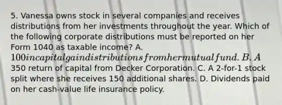 5. Vanessa owns stock in several companies and receives distributions from her investments throughout the year. Which of the following corporate distributions must be reported on her Form 1040 as taxable income? A. 100 in capital gain distributions from her mutual fund. B. A350 return of capital from Decker Corporation. C. A 2-for-1 stock split where she receives 150 additional shares. D. Dividends paid on her cash-value life insurance policy.