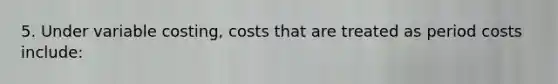 5. Under variable costing, costs that are treated as period costs include: