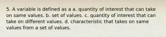 5. A variable is defined as a a. quantity of interest that can take on same values. b. set of values. c. quantity of interest that can take on different values. d. characteristic that takes on same values from a set of values.