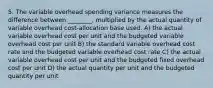 5. The variable overhead spending variance measures the difference between ________, multiplied by the actual quantity of variable overhead cost-allocation base used. A) the actual variable overhead cost per unit and the budgeted variable overhead cost per unit B) the standard variable overhead cost rate and the budgeted variable overhead cost rate C) the actual variable overhead cost per unit and the budgeted fixed overhead cost per unit D) the actual quantity per unit and the budgeted quantity per unit