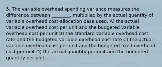 5. The variable overhead spending variance measures the difference between ________, multiplied by the actual quantity of variable overhead cost-allocation base used. A) the actual variable overhead cost per unit and the budgeted variable overhead cost per unit B) the standard variable overhead cost rate and the budgeted variable overhead cost rate C) the actual variable overhead cost per unit and the budgeted fixed overhead cost per unit D) the actual quantity per unit and the budgeted quantity per unit