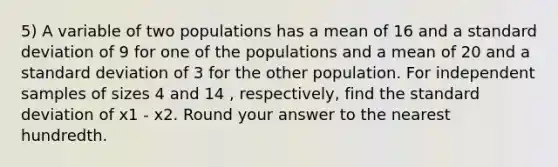 5) A variable of two populations has a mean of 16 and a standard deviation of 9 for one of the populations and a mean of 20 and a standard deviation of 3 for the other population. For independent samples of sizes 4 and 14 , respectively, find the standard deviation of x1 - x2. Round your answer to the nearest hundredth.