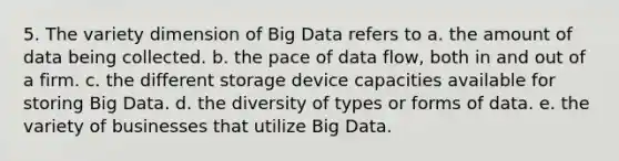 5. The variety dimension of Big Data refers to a. the amount of data being collected. b. the pace of data flow, both in and out of a firm. c. the different storage device capacities available for storing Big Data. d. the diversity of types or forms of data. e. the variety of businesses that utilize Big Data.