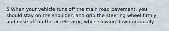 5 When your vehicle runs off the main road pavement, you should stay on the shoulder, and grip the steering wheel firmly and ease off on the accelerator, while slowing down gradually.
