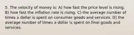 5. The velocity of money is: A) how fast the price level is rising. B) how fast the inflation rate is rising. C) the average number of times a dollar is spent on consumer goods and services. D) the average number of times a dollar is spent on final goods and services.