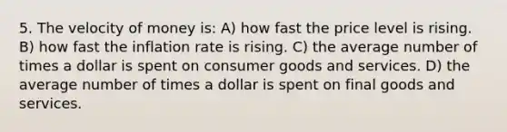 5. The velocity of money is: A) how fast the price level is rising. B) how fast the inflation rate is rising. C) the average number of times a dollar is spent on consumer goods and services. D) the average number of times a dollar is spent on final goods and services.