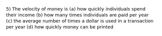 5) The velocity of money is (a) how quickly individuals spend their income (b) how many times individuals are paid per year (c) the average number of times a dollar is used in a transaction per year (d) how quickly money can be printed