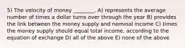 5) The velocity of money ________. A) represents the average number of times a dollar turns over through the year B) provides the link between the money supply and nominal income C) times the money supply should equal total income, according to the equation of exchange D) all of the above E) none of the above