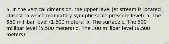 5. In the vertical dimension, the upper level jet stream is located closest to which mandatory synoptic scale pressure level? a. The 850 millibar level (1,500 meters) b. The surface c. The 500 millibar level (5,500 meters) d. The 300 millibar level (9,500 meters)