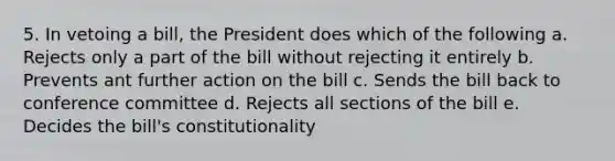 5. In vetoing a bill, the President does which of the following a. Rejects only a part of the bill without rejecting it entirely b. Prevents ant further action on the bill c. Sends the bill back to conference committee d. Rejects all sections of the bill e. Decides the bill's constitutionality