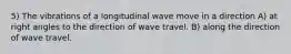 5) The vibrations of a longitudinal wave move in a direction A) at right angles to the direction of wave travel. B) along the direction of wave travel.