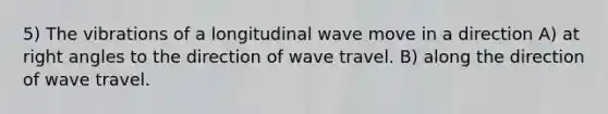 5) The vibrations of a longitudinal wave move in a direction A) at right angles to the direction of wave travel. B) along the direction of wave travel.