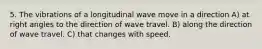 5. The vibrations of a longitudinal wave move in a direction A) at right angles to the direction of wave travel. B) along the direction of wave travel. C) that changes with speed.