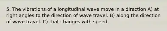 5. The vibrations of a longitudinal wave move in a direction A) at right angles to the direction of wave travel. B) along the direction of wave travel. C) that changes with speed.