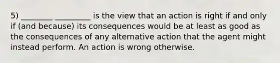 5) ________ _________ is the view that an action is right if and only if (and because) its consequences would be at least as good as the consequences of any alternative action that the agent might instead perform. An action is wrong otherwise.