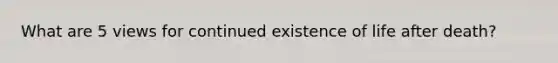 What are 5 views for continued existence of life after death?