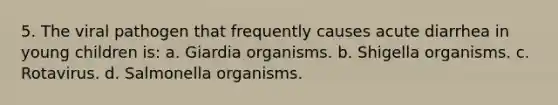 5. The viral pathogen that frequently causes acute diarrhea in young children is: a. Giardia organisms. b. Shigella organisms. c. Rotavirus. d. Salmonella organisms.