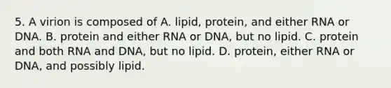 5. A virion is composed of A. lipid, protein, and either RNA or DNA. B. protein and either RNA or DNA, but no lipid. C. protein and both RNA and DNA, but no lipid. D. protein, either RNA or DNA, and possibly lipid.