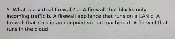 5. What is a virtual firewall? a. A firewall that blocks only incoming traffic b. A firewall appliance that runs on a LAN c. A firewall that runs in an endpoint virtual machine d. A firewall that runs in the cloud