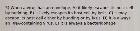 5) When a virus has an envelope, A) it likely escapes its host cell by budding. B) it likely escapes its host cell by lysis. C) it may escape its host cell either by budding or by lysis. D) it is always an RNA-containing virus. E) it is always a bacteriophage