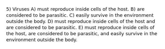 5) Viruses A) must reproduce inside cells of the host. B) are considered to be parasitic. C) easily survive in the environment outside the body. D) must reproduce inside cells of the host and are considered to be parasitic. E) must reproduce inside cells of the host, are considered to be parasitic, and easily survive in the environment outside the body.