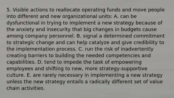 5. Visible actions to reallocate operating funds and move people into different and new organizational units: A. can be dysfunctional in trying to implement a new strategy because of the anxiety and insecurity that big changes in budgets cause among company personnel. B. signal a determined commitment to strategic change and can help catalyze and give credibility to the implementation process. C. run the risk of inadvertently creating barriers to building the needed competencies and capabilities. D. tend to impede the task of empowering employees and shifting to new, more strategy-supportive culture. E. are rarely necessary in implementing a new strategy unless the new strategy entails a radically different set of value chain activities.