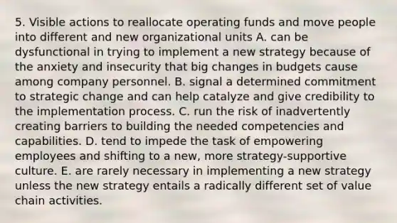 5. Visible actions to reallocate operating funds and move people into different and new organizational units A. can be dysfunctional in trying to implement a new strategy because of the anxiety and insecurity that big changes in budgets cause among company personnel. B. signal a determined commitment to strategic change and can help catalyze and give credibility to the implementation process. C. run the risk of inadvertently creating barriers to building the needed competencies and capabilities. D. tend to impede the task of empowering employees and shifting to a new, more strategy-supportive culture. E. are rarely necessary in implementing a new strategy unless the new strategy entails a radically different set of value chain activities.