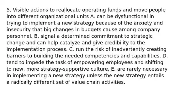 5. Visible actions to reallocate operating funds and move people into different organizational units A. can be dysfunctional in trying to implement a new strategy because of the anxiety and insecurity that big changes in budgets cause among company personnel. B. signal a determined commitment to strategic change and can help catalyze and give credibility to the implementation process. C. run the risk of inadvertently creating barriers to building the needed competencies and capabilities. D. tend to impede the task of empowering employees and shifting to new, more strategy-supportive culture. E. are rarely necessary in implementing a new strategy unless the new strategy entails a radically different set of value chain activities.