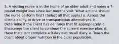 5. A visiting nurse is in the home of an older adult and notes a 7-pound weight loss since last months visit. What actions should the nurse perform first? (Select all that apply.) a. Assess the clients ability to drive or transportation alternatives. b. Determine if the client has dentures that fit appropriately. c. Encourage the client to continue the current exercise plan. d. Have the client complete a 3-day diet recall diary. e. Teach the client about proper nutrition in the older population.