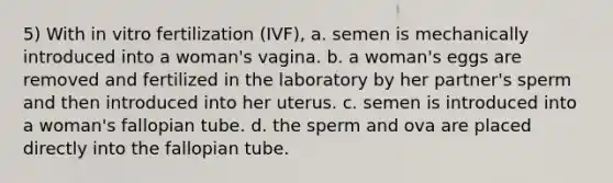 5) With in vitro fertilization (IVF), a. semen is mechanically introduced into a woman's vagina. b. a woman's eggs are removed and fertilized in the laboratory by her partner's sperm and then introduced into her uterus. c. semen is introduced into a woman's fallopian tube. d. the sperm and ova are placed directly into the fallopian tube.