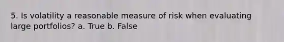 5. Is volatility a reasonable measure of risk when evaluating large portfolios? a. True b. False