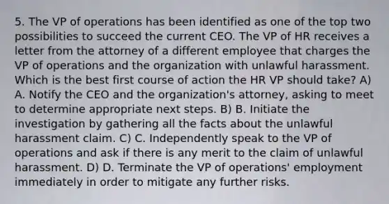 5. The VP of operations has been identified as one of the top two possibilities to succeed the current CEO. The VP of HR receives a letter from the attorney of a different employee that charges the VP of operations and the organization with unlawful harassment. Which is the best first course of action the HR VP should take? A) A. Notify the CEO and the organization's attorney, asking to meet to determine appropriate next steps. B) B. Initiate the investigation by gathering all the facts about the unlawful harassment claim. C) C. Independently speak to the VP of operations and ask if there is any merit to the claim of unlawful harassment. D) D. Terminate the VP of operations' employment immediately in order to mitigate any further risks.