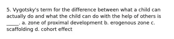 5. Vygotsky's term for the difference between what a child can actually do and what the child can do with the help of others is _____. a. zone of proximal development b. erogenous zone c. scaffolding d. cohort effect