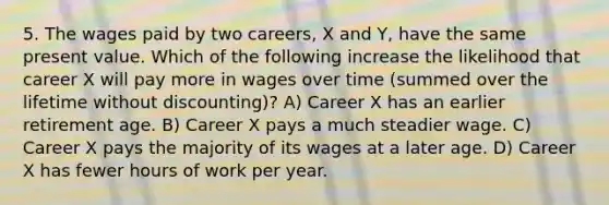 5. The wages paid by two careers, X and Y, have the same present value. Which of the following increase the likelihood that career X will pay more in wages over time (summed over the lifetime without discounting)? A) Career X has an earlier retirement age. B) Career X pays a much steadier wage. C) Career X pays the majority of its wages at a later age. D) Career X has fewer hours of work per year.