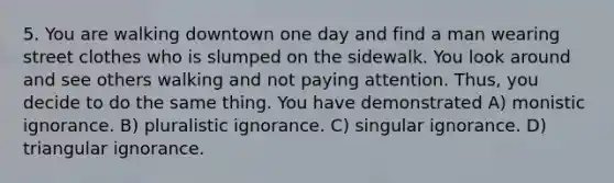 5. You are walking downtown one day and find a man wearing street clothes who is slumped on the sidewalk. You look around and see others walking and not paying attention. Thus, you decide to do the same thing. You have demonstrated A) monistic ignorance. B) pluralistic ignorance. C) singular ignorance. D) triangular ignorance.