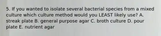 5. If you wanted to isolate several bacterial species from a mixed culture which culture method would you LEAST likely use? A. streak plate B. general purpose agar C. broth culture D. pour plate E. nutrient agar