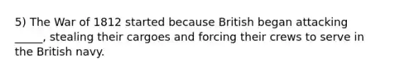 5) The War of 1812 started because British began attacking _____, stealing their cargoes and forcing their crews to serve in the British navy.