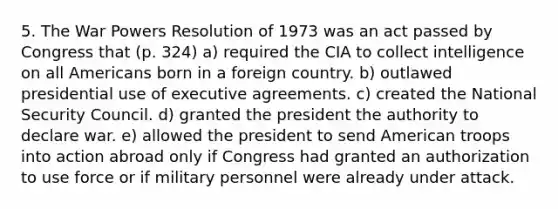 5. The War Powers Resolution of 1973 was an act passed by Congress that (p. 324) a) required the CIA to collect intelligence on all Americans born in a foreign country. b) outlawed presidential use of executive agreements. c) created the National Security Council. d) granted the president the authority to declare war. e) allowed the president to send American troops into action abroad only if Congress had granted an authorization to use force or if military personnel were already under attack.