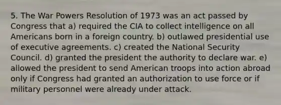 5. The War Powers Resolution of 1973 was an act passed by Congress that a) required the CIA to collect intelligence on all Americans born in a foreign country. b) outlawed presidential use of executive agreements. c) created the National Security Council. d) granted the president the authority to declare war. e) allowed the president to send American troops into action abroad only if Congress had granted an authorization to use force or if military personnel were already under attack.