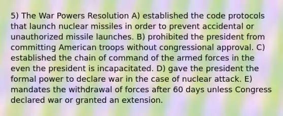 5) The War Powers Resolution A) established the code protocols that launch nuclear missiles in order to prevent accidental or unauthorized missile launches. B) prohibited the president from committing American troops without congressional approval. C) established the chain of command of the armed forces in the even the president is incapacitated. D) gave the president the formal power to declare war in the case of nuclear attack. E) mandates the withdrawal of forces after 60 days unless Congress declared war or granted an extension.