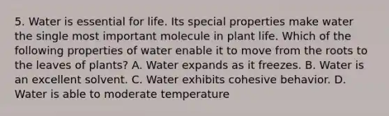 5. Water is essential for life. Its special properties make water the single most important molecule in plant life. Which of the following properties of water enable it to move from the roots to the leaves of plants? A. Water expands as it freezes. B. Water is an excellent solvent. C. Water exhibits cohesive behavior. D. Water is able to moderate temperature