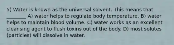 5) Water is known as the universal solvent. This means that ________ A) water helps to regulate body temperature. B) water helps to maintain blood volume. C) water works as an excellent cleansing agent to flush toxins out of the body. D) most solutes (particles) will dissolve in water.