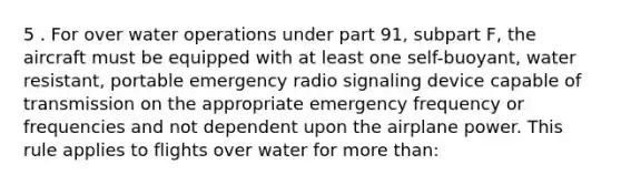 5 . For over water operations under part 91, subpart F, the aircraft must be equipped with at least one self-buoyant, water resistant, portable emergency radio signaling device capable of transmission on the appropriate emergency frequency or frequencies and not dependent upon the airplane power. This rule applies to flights over water for more than: