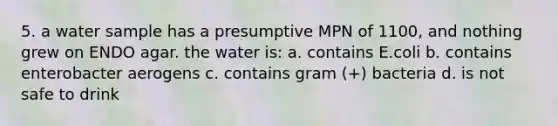 5. a water sample has a presumptive MPN of 1100, and nothing grew on ENDO agar. the water is: a. contains E.coli b. contains enterobacter aerogens c. contains gram (+) bacteria d. is not safe to drink