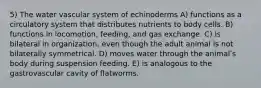 5) The water vascular system of echinoderms A) functions as a circulatory system that distributes nutrients to body cells. B) functions in locomotion, feeding, and gas exchange. C) is bilateral in organization, even though the adult animal is not bilaterally symmetrical. D) moves water through the animalʹs body during suspension feeding. E) is analogous to the gastrovascular cavity of flatworms.