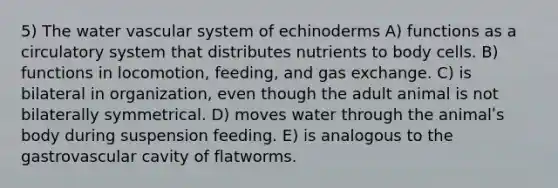 5) The water vascular system of echinoderms A) functions as a circulatory system that distributes nutrients to body cells. B) functions in locomotion, feeding, and gas exchange. C) is bilateral in organization, even though the adult animal is not bilaterally symmetrical. D) moves water through the animalʹs body during suspension feeding. E) is analogous to the gastrovascular cavity of flatworms.