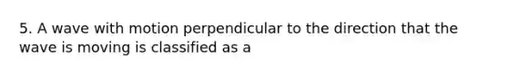 5. A wave with motion perpendicular to the direction that the wave is moving is classified as a