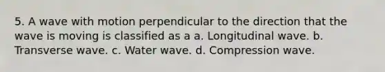 5. A wave with motion perpendicular to the direction that the wave is moving is classified as a a. Longitudinal wave. b. Transverse wave. c. Water wave. d. Compression wave.